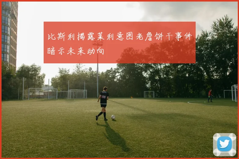 比斯利揭露莱利意图老詹饼干事件暗示未来动向