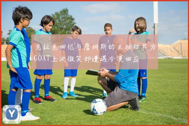 克拉克回忆与詹姆斯的互动称其为GOAT上次微笑却遭遇冷漠回应