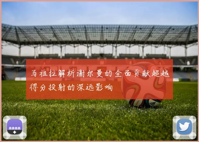 马祖拉解析谢尔曼的全面贡献超越得分投射的深远影响