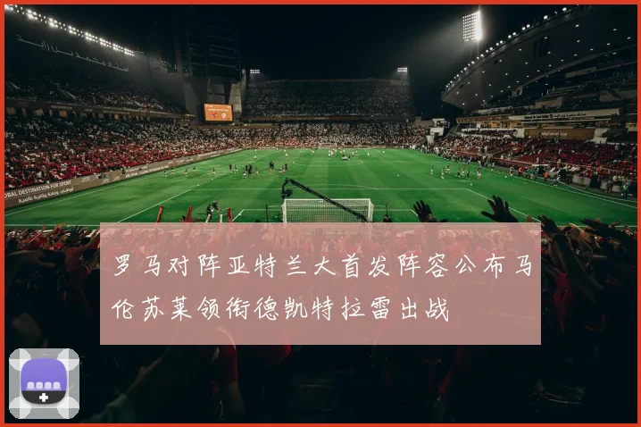 罗马对阵亚特兰大首发阵容公布马伦苏莱领衔德凯特拉雷出战