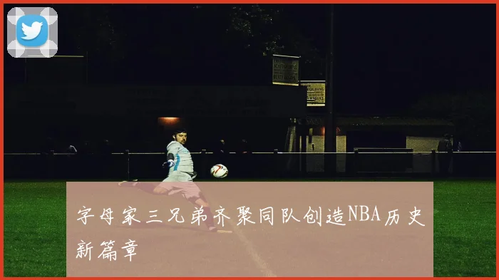 字母家三兄弟齐聚同队创造NBA历史新篇章