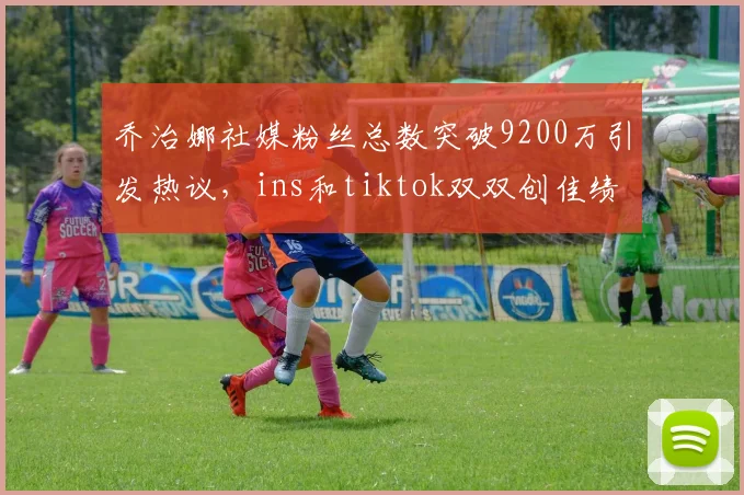 乔治娜社媒粉丝总数突破9200万引发热议，ins和tiktok双双创佳绩