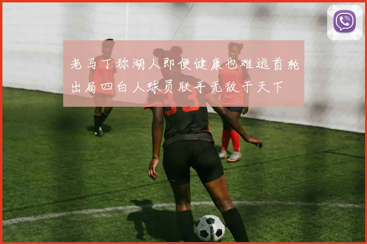 老马丁称湖人即便健康也难逃首轮出局四白人球员联手无敌于天下