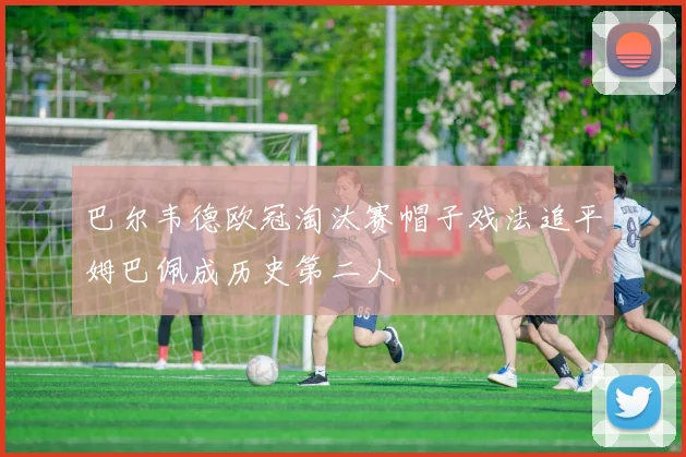 巴尔韦德欧冠淘汰赛帽子戏法追平姆巴佩成历史第二人