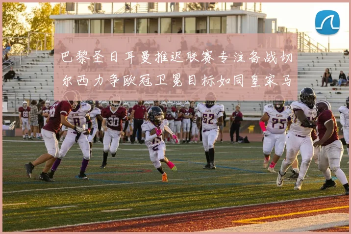 巴黎圣日耳曼推迟联赛专注备战切尔西力争欧冠卫冕目标如同皇家马德里