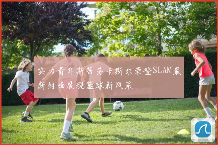 实力青年斯蒂芬卡斯尔荣登SLAM最新封面展现篮球新风采